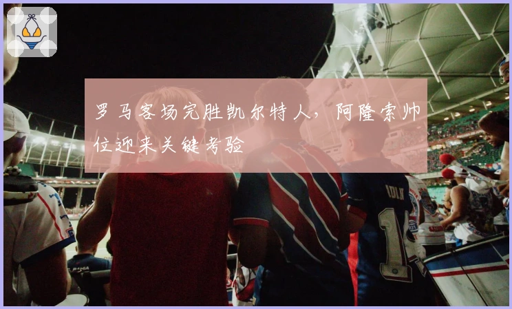 罗马客场完胜凯尔特人，阿隆索帅位迎来关键考验