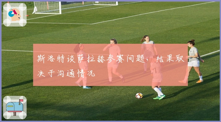 斯洛特谈萨拉赫参赛问题，结果取决于沟通情况