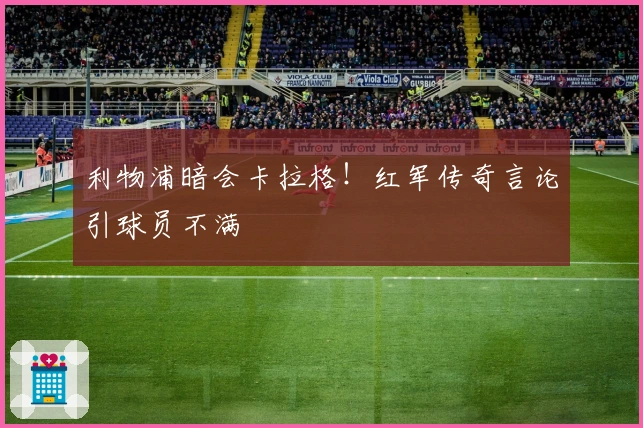 利物浦暗会卡拉格！红军传奇言论引球员不满