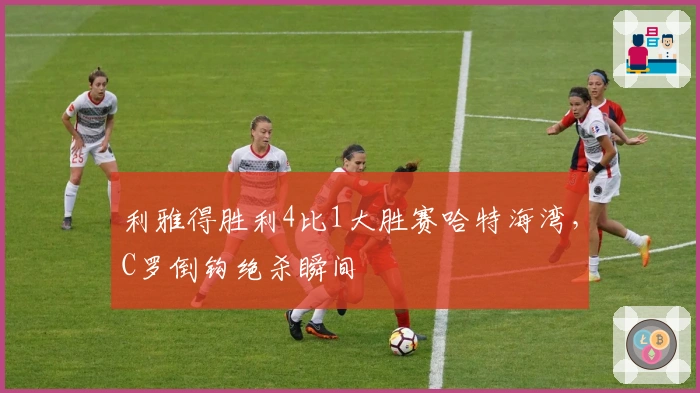 利雅得胜利4比1大胜赛哈特海湾，C罗倒钩绝杀瞬间