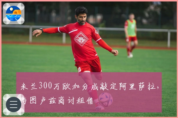 米兰300万欧加分成敲定阿里萨拉，与图卢兹商讨租借