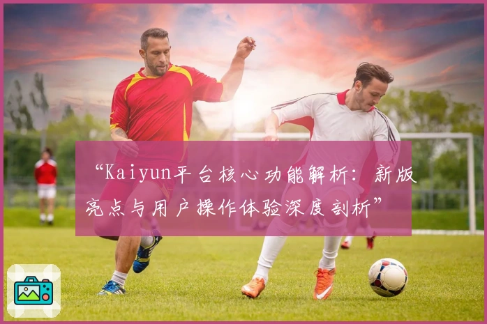 “Kaiyun平台核心功能解析：新版亮点与用户操作体验深度剖析”