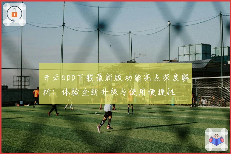 开云app下载最新版功能亮点深度解析：体验全新升级与使用便捷性