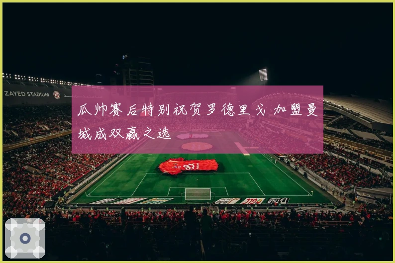 瓜帅赛后特别祝贺罗德里戈 加盟曼城成双赢之选