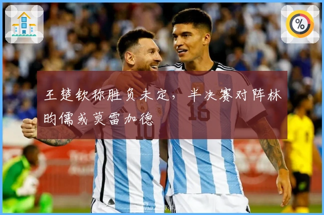 王楚钦称胜负未定，半决赛对阵林昀儒或莫雷加德