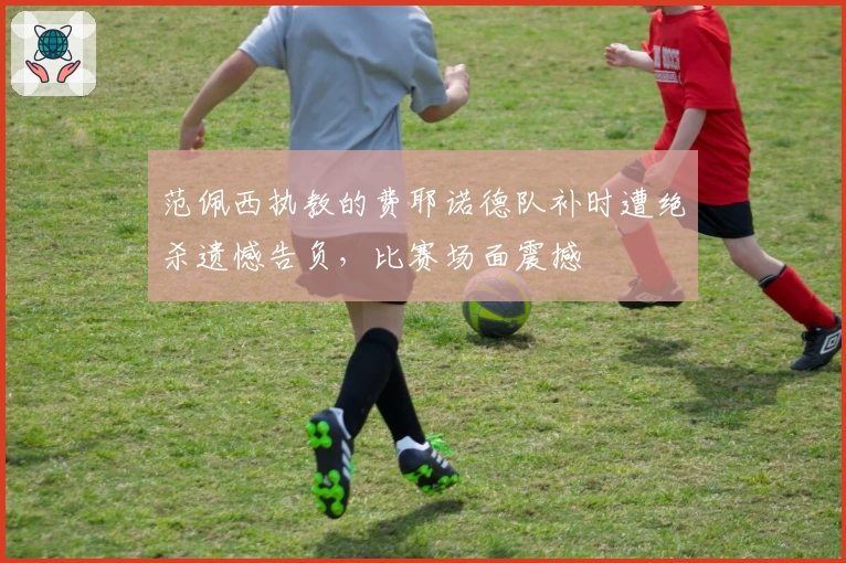 范佩西执教的费耶诺德队补时遭绝杀遗憾告负，比赛场面震撼