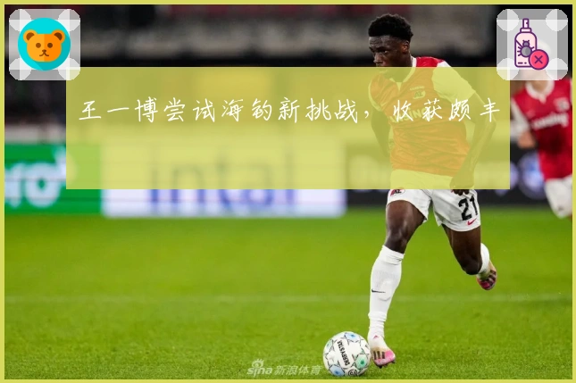 王一博尝试海钓新挑战，收获颇丰