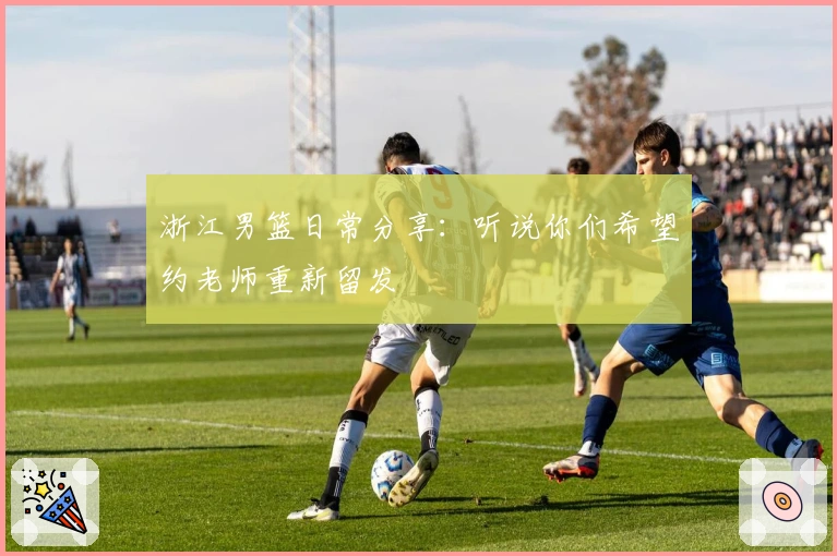 浙江男篮日常分享：听说你们希望约老师重新留发